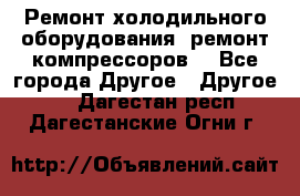 Ремонт холодильного оборудования, ремонт компрессоров. - Все города Другое » Другое   . Дагестан респ.,Дагестанские Огни г.